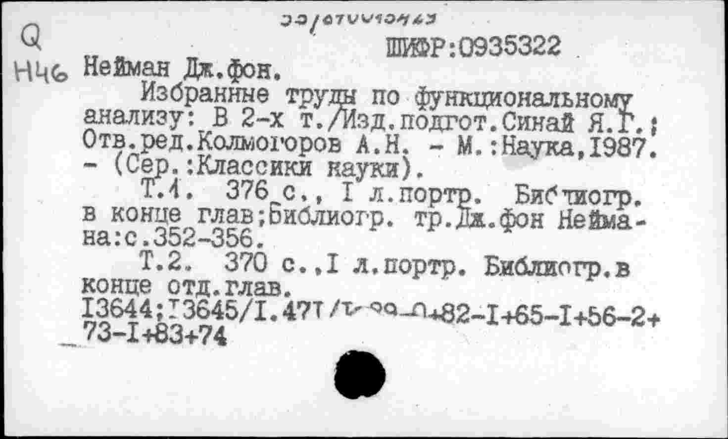 ﻿ПШР:0935322
НЧЬ Нейман Дж.фон.
Избранные труды по функциональному анализу: В 2-х т./Изд,подгот.Синай Я.Г.: Отв.ред.Колмогоров А.Н. - М.:Наука,1987. - (Сер.:Классики науки).
Т.4. 376 с., I л.портр. Библиогр. в конце глав;Ьиблиогр. тр.дж.фон Неймана: с. 352-356.
Т.2. 370 с.,1 л.портр. Библиогр.в конце отд.глав.
й64Лъ3Й5/1’471 /т' ^^*82-1465-1+56-2+ . <0-1+03+74